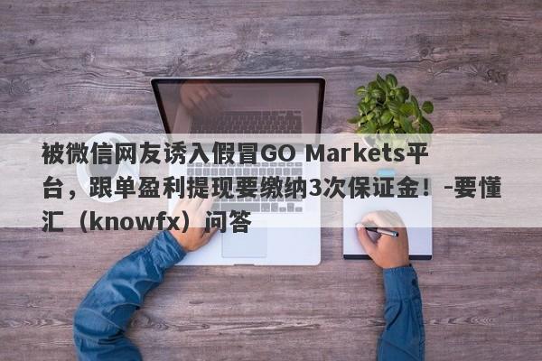 被微信网友诱入假冒GO Markets平台，跟单盈利提现要缴纳3次保证金！-要懂汇（knowfx）问答