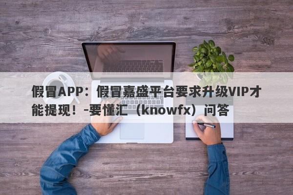 假冒APP：假冒嘉盛平台要求升级VIP才能提现！-要懂汇（knowfx）问答