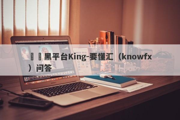 詐騙黑平台King-要懂汇（knowfx）问答