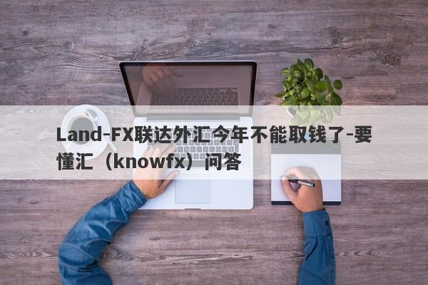 Land-FX联达外汇今年不能取钱了-要懂汇（knowfx）问答