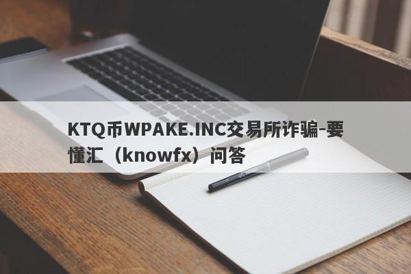 KTQ币WPAKE.INC交易所诈骗-要懂汇（knowfx）问答