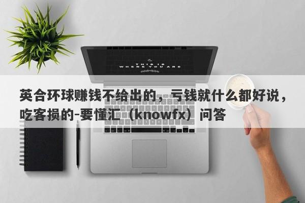 英合环球赚钱不给出的，亏钱就什么都好说，吃客损的-要懂汇（knowfx）问答