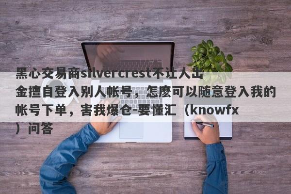 黑心交易商silvercrest不让人出金擅自登入别人帐号，怎麽可以随意登入我的帐号下单，害我爆仓-要懂汇（knowfx）问答