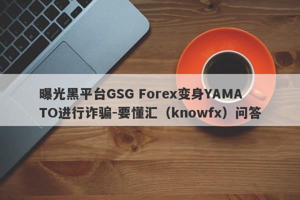 曝光黑平台GSG Forex变身YAMATO进行诈骗-要懂汇（knowfx）问答