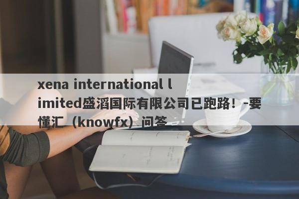 xena international limited盛滔国际有限公司已跑路！-要懂汇（knowfx）问答