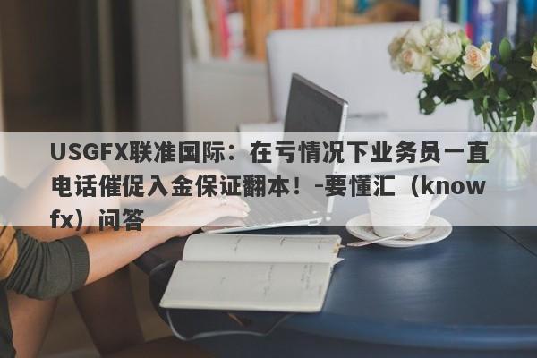 USGFX联准国际：在亏情况下业务员一直电话催促入金保证翻本！-要懂汇（knowfx）问答