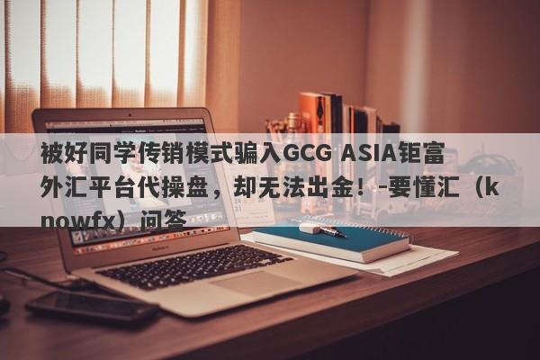 被好同学传销模式骗入GCG ASIA钜富外汇平台代操盘，却无法出金！-要懂汇（knowfx）问答