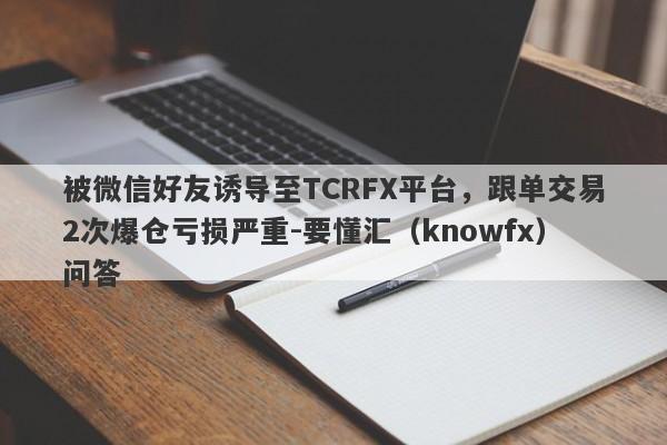 被微信好友诱导至TCRFX平台，跟单交易2次爆仓亏损严重-要懂汇（knowfx）问答