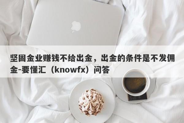 坚固金业赚钱不给出金，出金的条件是不发佣金-要懂汇（knowfx）问答