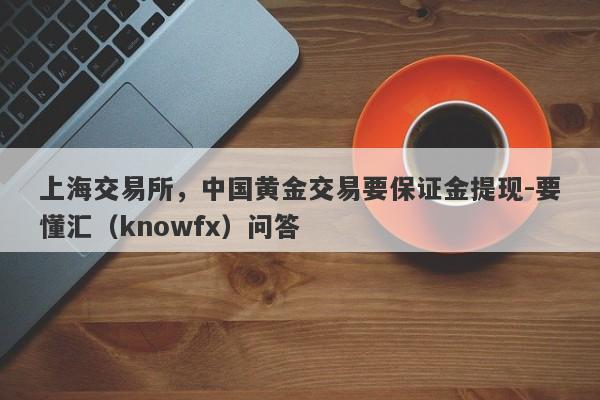 上海交易所，中国黄金交易要保证金提现-要懂汇（knowfx）问答