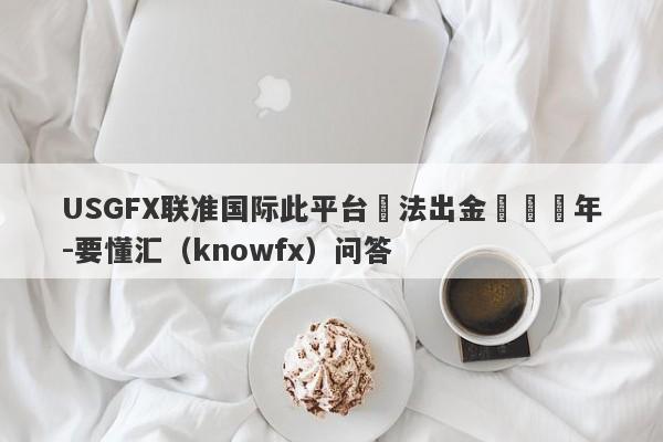 USGFX联准国际此平台無法出金長達兩年-要懂汇（knowfx）问答