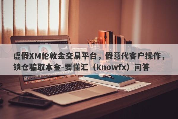 虚假XM伦敦金交易平台，假意代客户操作，锁仓骗取本金-要懂汇（knowfx）问答