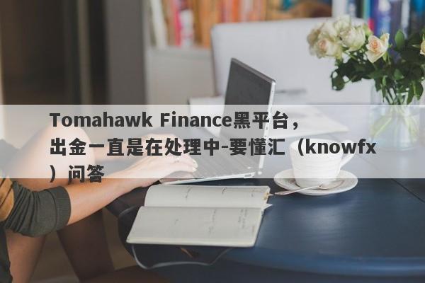 Tomahawk Finance黑平台，出金一直是在处理中-要懂汇（knowfx）问答