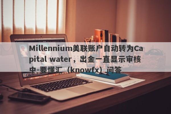 Millennium美联账户自动转为Capital water，出金一直显示审核中-要懂汇（knowfx）问答