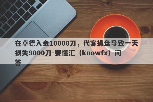 在卓德入金10000刀，代客操盘导致一天损失9000刀-要懂汇（knowfx）问答