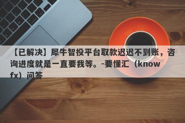 【已解决】犀牛智投平台取款迟迟不到账，咨询进度就是一直要我等。-要懂汇（knowfx）问答