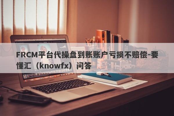 FRCM平台代操盘到账账户亏损不赔偿-要懂汇（knowfx）问答