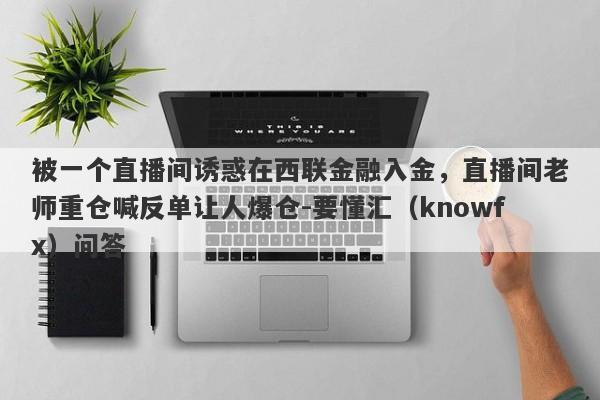 被一个直播间诱惑在西联金融入金，直播间老师重仓喊反单让人爆仓-要懂汇（knowfx）问答