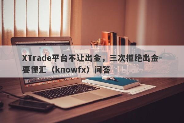 XTrade平台不让出金，三次拒绝出金-要懂汇（knowfx）问答