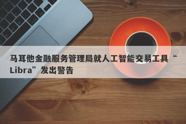 马耳他金融服务管理局就人工智能交易工具“Libra”发出警告