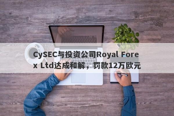 CySEC与投资公司Royal Forex Ltd达成和解，罚款12万欧元