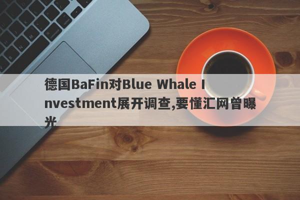 德国BaFin对Blue Whale Investment展开调查,要懂汇网曾曝光