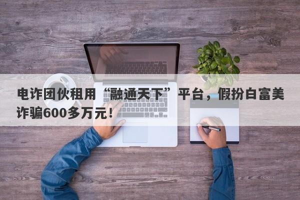 电诈团伙租用“融通天下”平台，假扮白富美诈骗600多万元！