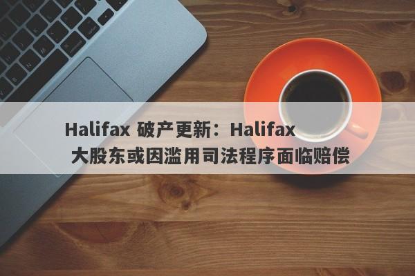 Halifax 破产更新：Halifax 大股东或因滥用司法程序面临赔偿