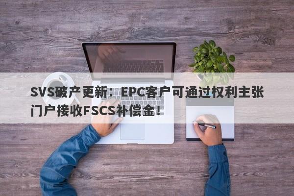 SVS破产更新：EPC客户可通过权利主张门户接收FSCS补偿金！