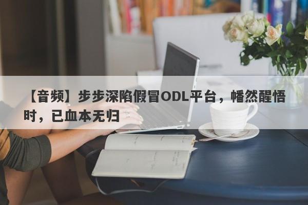 【音频】步步深陷假冒ODL平台，幡然醒悟时，已血本无归