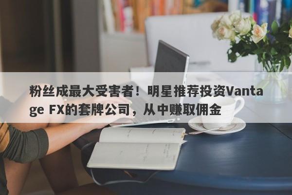 粉丝成最大受害者！明星推荐投资Vantage FX的套牌公司，从中赚取佣金