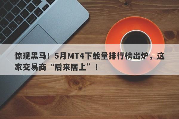 惊现黑马！5月MT4下载量排行榜出炉，这家交易商“后来居上”！