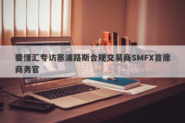 要懂汇专访塞浦路斯合规交易商SMFX首席商务官