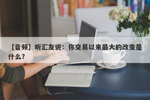 【音频】听汇友说：你交易以来最大的改变是什么？