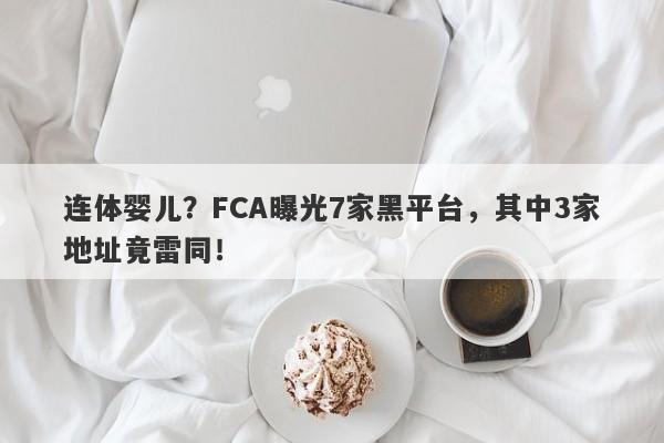 连体婴儿？FCA曝光7家黑平台，其中3家地址竟雷同！