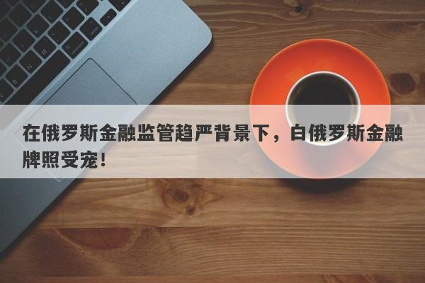 在俄罗斯金融监管趋严背景下，白俄罗斯金融牌照受宠！