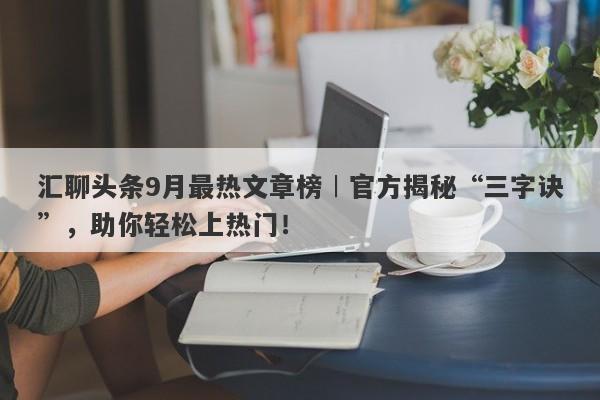 汇聊头条9月最热文章榜︱官方揭秘“三字诀”，助你轻松上热门！