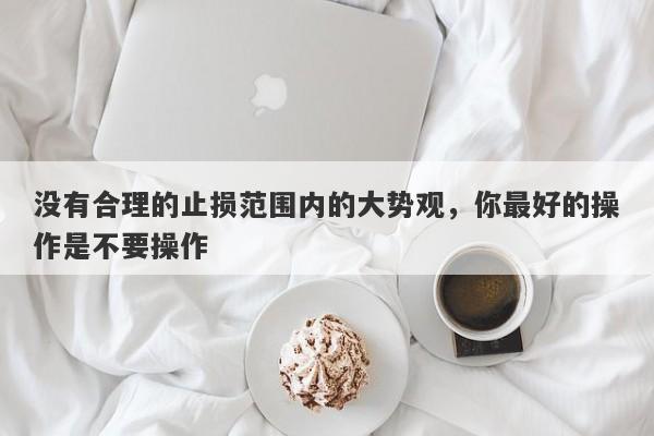 没有合理的止损范围内的大势观，你最好的操作是不要操作