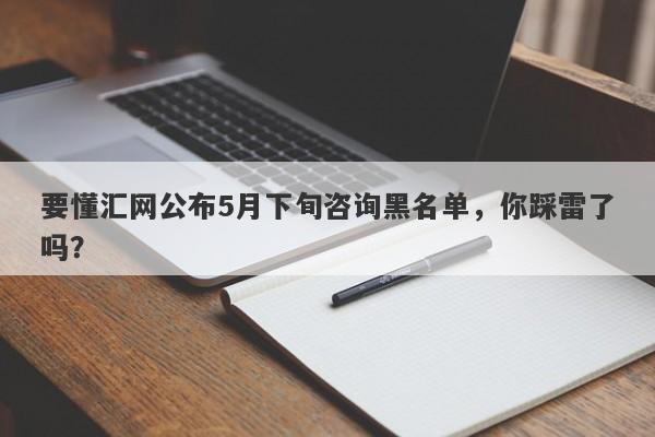 要懂汇网公布5月下旬咨询黑名单，你踩雷了吗？