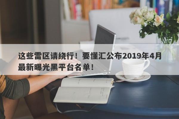 这些雷区请绕行！要懂汇公布2019年4月最新曝光黑平台名单！