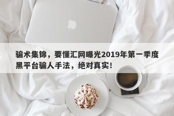 骗术集锦，要懂汇网曝光2019年第一季度黑平台骗人手法，绝对真实！