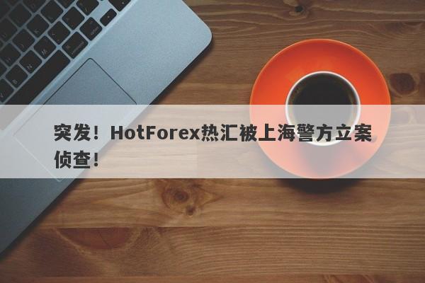 突发！HotForex热汇被上海警方立案侦查！