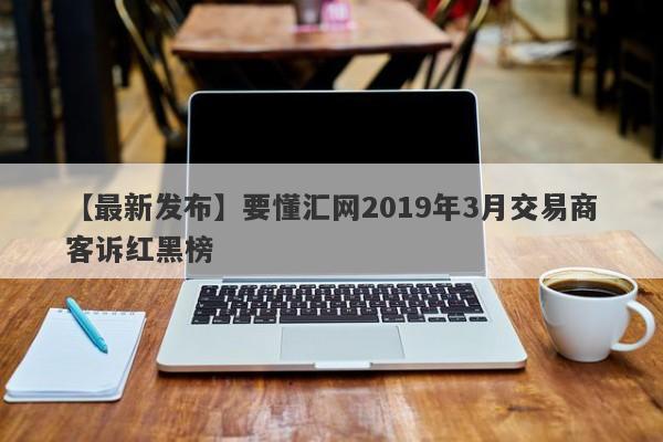 【最新发布】要懂汇网2019年3月交易商客诉红黑榜