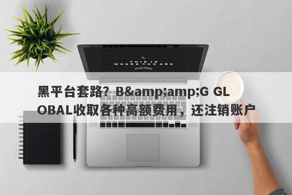 黑平台套路？B&amp;G GLOBAL收取各种高额费用，还注销账户