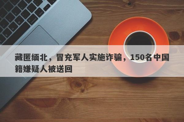 藏匿缅北，冒充军人实施诈骗，150名中国籍嫌疑人被送回