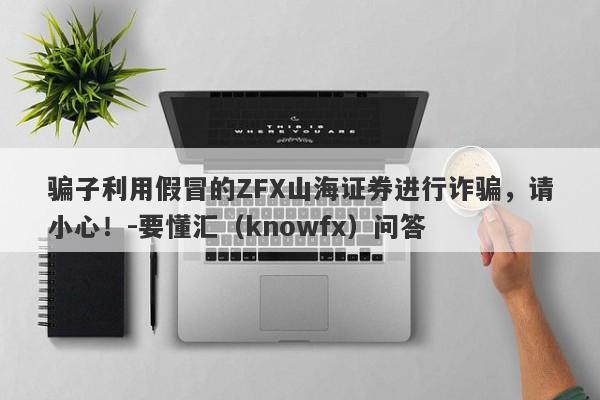 骗子利用假冒的ZFX山海证券进行诈骗，请小心！-要懂汇（knowfx）问答