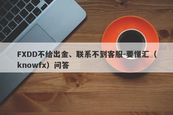 FXDD不给出金、联系不到客服-要懂汇（knowfx）问答