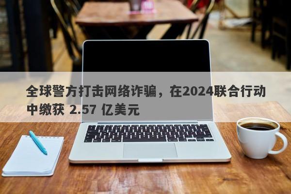 全球警方打击网络诈骗，在2024联合行动中缴获 2.57 亿美元