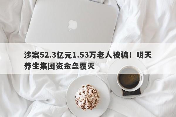 涉案52.3亿元1.53万老人被骗！明天养生集团资金盘覆灭