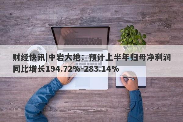 财经快讯|中岩大地：预计上半年归母净利润同比增长194.72%-283.14%